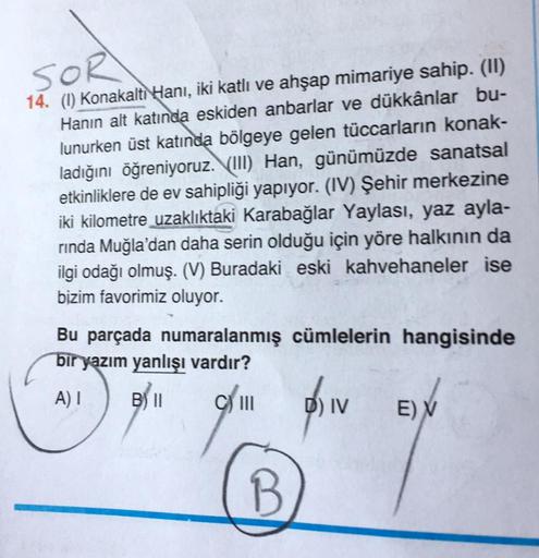 SOR
14. (1) Konakalti Hani, iki katlı ve ahşap mimariye sahip. (11)
Hanin alt katında eskiden anbarlar ve dükkânlar bu-
lunurken üst katında bölgeye gelen tüccarların konak-
ladığını öğreniyoruz. VIII) Han, günümüzde sanatsal
etkinliklere de ev sahipliği y