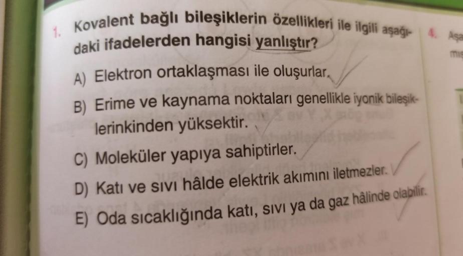 mie
1. Kovalent bağlı bileşiklerin özellikleri ile ilgili aşağı- 4. Aşa
daki ifadelerden hangisi yanlıştır?
A) Elektron ortaklaşması ile oluşurlar.
B) Erime ve kaynama noktaları genellikle iyonik bileşik-
lerinkinden yüksektir.
C) Moleküler yapıya sahiptir