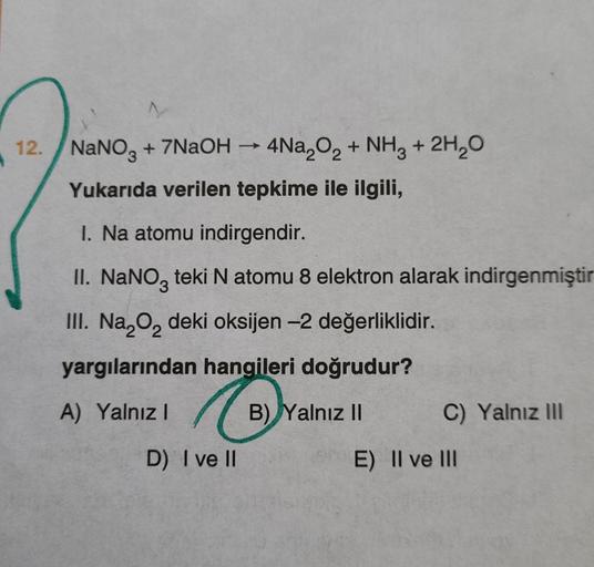 12. NaNO3 + 7NaOH → 4Na,O2 + NH3 + 2H20
Yukarıda verilen tepkime ile ilgili,
1. Na atomu indirgendir.
II. NaNO, teki N atomu 8 elektron alarak indirgenmiştir
III. Na,o, deki oksijen -2 değerliklidir.
yargılarından hangileri doğrudur?
A) Yalnız 1
B) Yalnız 