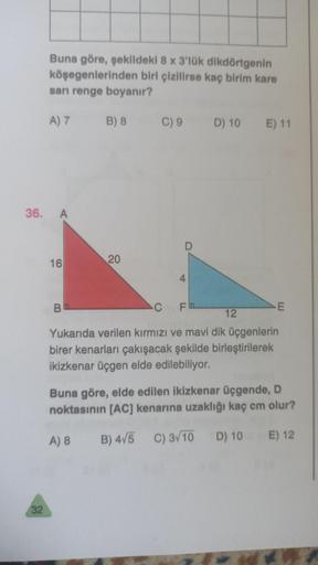 Buna göre, şekildeki 8 x 3'lük dikdörtgenin
köşegenlerinden biri çizilirse kaç birim kare
sarı renge boyanır?
A)7 B) 8
C) 9
D) 10
E) 11
36. A
D
16
20
4
B
C
Fa
E
12
Yukarıda verilen kırmızı ve mavi dik üçgenlerin
birer kenarları çakışacak şekilde birleştiri