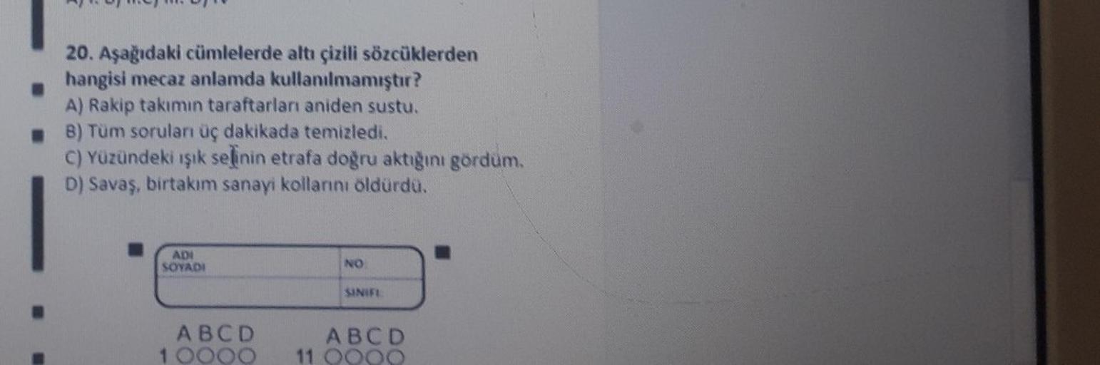 20. Aşağıdaki cümlelerde altı çizili sözcüklerden
hangisi mecaz anlamda kullanılmamıştır?
A) Rakip takımın taraftarları aniden sustu.
B) Tüm sorulan üç dakikada temizledi.
C) Yüzündeki ışık selinin etrafa doğru aktığını gördüm.
D) Savaş, birtakım sanayi ko