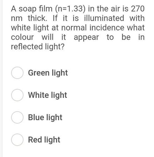A soap film (n=1.33) in the air is 270
nm thick. If it is illuminated with
white light at normal incidence what
colour will it appear to be in
reflected light?
O Green light
o White light
O Blue light
Red light