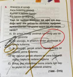 9. Anavarza at oynağı
Kana bulanmış gömleği
Kiyman a zalimlar kiyman
Kör karinin bir değneği
Yaşlı bir kadının öldürülen tek oğlu için duy-
duğu acıyı dile getiren
bu dörtlükte, aşağıdaki
açıklamalardan hangisine uygun bir söz sanatı
vardır?
A) Bir anlam ineelgi yaratmak için bildiği şeyi bil-
mez görünme
By Bir sözcüğü, iki anlamını birden sezdirecek bi-
çimde kullanma
C) Bir
sözcüğü, gerçek anlamı dışında başka bir
sözcuk yerine kullanma
D) Bir olgunun gerçek etkenini bir yana bırakarak
olgoyu başka bir nedene bağlama
E) Birkaç şeyi söyledikten sonra onlarla ilgili baş-
ka şeyleri bir sıra gözeterek anlatma
(1988 - OYS)