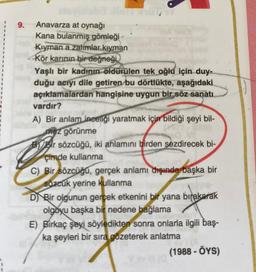 9. Anavarza at oynağı
Kana bulanmış gömleği
Kiyman a zalimlar kiyman
Kör karinin bir değneği
Yaşlı bir kadının öldürülen tek oğlu için duy-
duğu acıyı dile getiren
bu dörtlükte, aşağıdaki
açıklamalardan hangisine uygun bir söz sanatı
vardır?
A) Bir anlam ineelgi yaratmak için bildiği şeyi bil-
mez görünme
By Bir sözcüğü, iki anlamını birden sezdirecek bi-
çimde kullanma
C) Bir
sözcüğü, gerçek anlamı dışında başka bir
sözcuk yerine kullanma
D) Bir olgunun gerçek etkenini bir yana bırakarak
olgoyu başka bir nedene bağlama
E) Birkaç şeyi söyledikten sonra onlarla ilgili baş-
ka şeyleri bir sıra gözeterek anlatma
(1988 - OYS)
