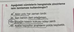 5. Aşağıdaki cümlelerin hangisinde zincirleme
isim tamlaması kullanılmıştır?
A) Aklın yolu her zaman birdir.
B) Sen benim dert ortağımsın.
Po çiçeğin keskin kokusu odayı sardı.
Araba kapısının anahtarını yolda kaybettik.