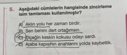 5. Aşağıdaki cümlelerin hangisinde zincirleme
isim tamlaması kullanılmıştır?
A) Aklın yolu her zaman birdir.
B) Sen benim dert ortağımsın.
Po çiçeğin keskin kokusu odayı sardı.
Araba kapısının anahtarını yolda kaybettik.
