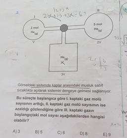 4
II
2.
/2+3*
2X+1 +3X= 6.1
5 mol
2 mol
He (g)
He
te (g)
75E IT
V
2V
CV
He (g)
2
6
X
3
3V
Görseldeki sistemde kaplar arasındaki musluk sabit
sıcaklıkta açılarak sistemin dengeye gelmesi sağlanıyor.
Bu süreçte başlangıca göre I. kaptaki gaz molü
sayısının arttığı, II. kaptaki gaz molü sayısının ise
azaldığı gözlendiğine göre III. kaptaki gazin
başlangıçtaki mol sayısı aşağıdakilerden hangisi
olabilir?
WY
X+ 3
A) 3
B) 5
C) 6
D) 8
E) 9