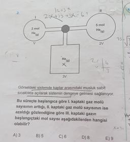 4
II
2.
/2+3*
2X+1 +3X= 6.1
5 mol
2 mol
He (g)
He
te (g)
75E IT
V
2V
CV
He (g)
2
6
X
3
3V
Görseldeki sistemde kaplar arasındaki musluk sabit
sıcaklıkta açılarak sistemin dengeye gelmesi sağlanıyor.
Bu süreçte başlangıca göre I. kaptaki gaz molü
sayısının arttığı, II. kaptaki gaz molü sayısının ise
azaldığı gözlendiğine göre III. kaptaki gazin
başlangıçtaki mol sayısı aşağıdakilerden hangisi
olabilir?
WY
X+ 3
A) 3
B) 5
C) 6
D) 8
E) 9
