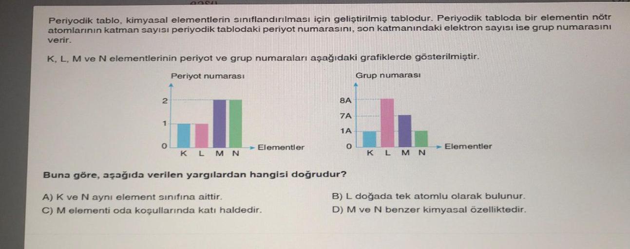 Periyodik tablo, kimyasal elementlerin sınıflandırılması için geliştirilmiş tablodur. Periyodik tabloda bir elementin nötr
atomlarının katman sayısı periyodik tablodaki periyot numarasını, son katmanındaki elektron sayısı ise grup numarasını
verir.
K, L, M