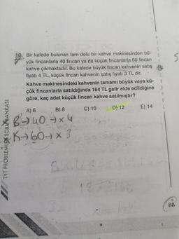 $
10. Bir kafede bulunan tam dolu bir kahve makinesinden bü-
yük fincanlarla 40 fincan ya da küçük fincanlarla 60 fincan
kahve çıkmaktadır. Bu kafede büyük fincan kahvenin satış
fiyatı 4 TL, küçük fincan kahvenin satış fiyatı 3 TL dir.
Kahve makinesindeki kahvenin tamamı büyük veya kü-
çük fincanlarla satıldığında 164 TL gelir elde edildiğine
göre, kaç adet küçük fincan kahve satılmıştır?
B) 8
C) 10
D) 12
E) 14
A) 6
TYT PROBLEMLEX SORU BANKASI
B- 40 x 4
Kt607 x 3
BIX
19
88
