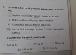 4.
İnsanda embriyonik gelişimin organogenez aşamasın-
da,
1. haploit hücrelerden diploit hücrelerin oluşması,
II. farklı şekillere sahip hücrelerin oluşması,
III. hücrelerde gen aktifliğinin değişmesi,
IVbenzer farklılaşmaya uğramış hücrelerin, organ oluş-
turması
olaylarından hangileri gerçekleşir?
C) II ve IV
B) I ve III
A) I ve II
D) II, III ve IV
E) I, II, III ve IV
