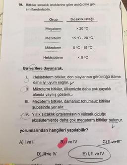 19. Bitkiler sıcaklık isteklerine göre aşağıdaki gibi
sınıflandırılabilir.
Jiv
Grup
Sıcaklık isteği
K
Megaterm
> 20 °C
Mezoterm
15 °C -20 °C
Mikroterm
0 °C -15 °C
Hekistoterm
<0 °C
Bu verilere dayanarak,
Hekistoterm bitkiler, don olaylarının görüldüğü iklime
daha iyi uyum sağlar.
IV
. Mikroterm bitkiler, ülkemizde daha çok çayırlık
alanda yayılış gösterir.
III. Mezoterm bitkiler, damarsız tohumsuz bitkiler
şubesinde yer alır.
TV. Yillik sıcaklık ortalamasının yüksek olduğu
ekosistemlerde daha çok megaterm bitkiler bulunur.
yorumlarından hangileri yapılabilir?
A) I ve II
B) I ve IV
C) ILve it
D) III ve IV
E) I, II ve IV
HP