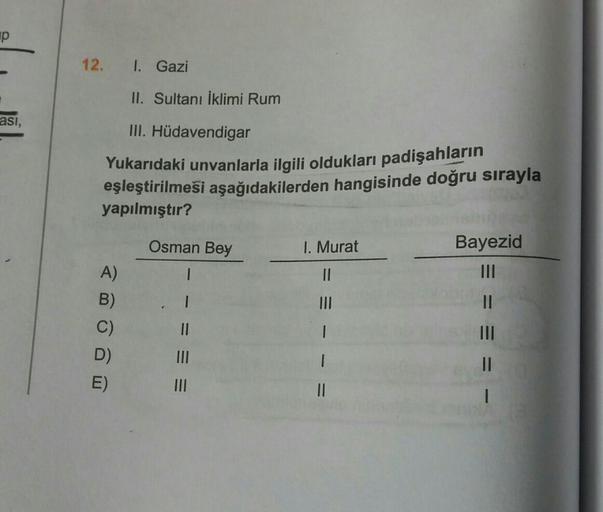 up
12.
I. Gazi
II. Sultanı İklimi Rum
asi,
III. Hüdavendigar
Yukarıdaki unvanlarla ilgili oldukları padişahların
eşleştirilmeſi aşağıdakilerden hangisinde doğru sırayla
yapılmıştır?
Osman Bey
I. Murat
Bayezid
I
II
III
II
A)
B)
C)
D)
E)
II
1
1
= = -
III
II