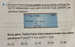 5.
Akıntının hızının kıyıya paralel ve 4m/s olduğu nehirde Tay-
fun K noktasından suya göre 5m/s'lik hızla şekildeki gibi
yüzmeye başlıyor.
Nehir
9. = 4m/s
60 metre 9. = 5m/s
on eine
efees are 53° K.
10
Buna göre, Tayfun karşı kıyıya geçene kadar kaç metre
sürüklenir? (sin37° = 0,6; cos37° = 0,8)
B) 20
A) 15
D) 45
C) 30
E) 60
