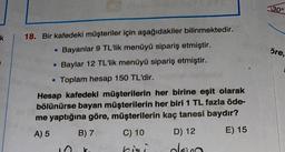 30°
öre,
18. Bir kafedeki müşteriler için aşağıdakiler bilinmektedir.
• Bayanlar 9 TL'lik menüyü sipariş etmiştir.
• Baylar 12 TL'lik menüyü sipariş etmiştir.
• Toplam hesap 150 TL'dir.
Hesap kafedeki müşterilerin her birine eşit olarak
bölünürse bayan müşterilerin her biri 1 TL fazla öde-
me yaptığına göre, müşterilerin kaç tanesi baydır?
A) 5
B) 7 C) 10 D) 12 E) 15
hisi olan
