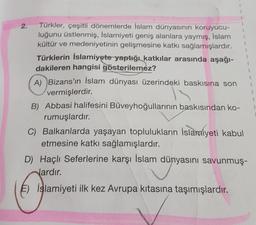 1
1
1
1
1
1
2.
Türkler, çeşitli dönemlerde İslam dünyasının koruyucu-
luğunu üstlenmiş, İslamiyeti geniş alanlara yaymış, İslam
kültür ve medeniyetinin gelişmesine katkı sağlamışlardır.
Türklerin İslamiyete yaptığı katkılar arasında aşağı-
dakileren hangisi gösterilemez?
A) Bizans'ın İslam dünyası üzerindeki baskısına son
vermişlerdir.
B) Abbasi halifesini Büveyhoğullarının baskısından ko-
rumuşlardır.
C) Balkanlarda yaşayan toplulukların İslandiyeti kabul
etmesine katkı sağlamışlardır.
D) Haçlı Seferlerine karşı İslam dünyasını savunmuş-
lardır.
İslamiyeti ilk kez Avrupa kıtasına taşımışlardır.
