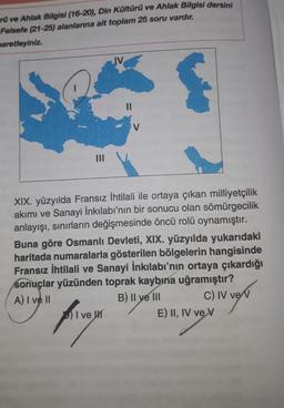 rü ve Ahlak Bilgisi (16-20), Din Kültürü ve Ahlak Bilgisi dersini
Felsefe (21-25) alanlarına ait toplam 25 soru vardır.
saretleyiniz.
IV
V
III
XIX. yüzyılda Fransız İhtilali ile ortaya çıkan milliyetçilik
akımı ve Sanayi İnkılabı'nın bir sonucu olan sömürgecilik
anlayışı, sınırların değişmesinde öncü rolü oynamıştır.
Buna göre Osmanlı Devleti, XIX. yüzyılda yukarıdaki
haritada numaralarla gösterilen bölgelerin hangisinde
Fransız İhtilali ve Sanayi İnkılabı'nın ortaya çıkardığı
sonuçlar yüzünden toprak kaybına uğramıştır?
A) I ve II
B) Il ye III C) IV ve v
I ve HT
E) II, IV ve v
