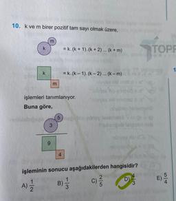 10. k ve m birer pozitif tam sayı olmak üzere,
m
k
= k.(k + 1).(k + 2) ... (k + m)
TOPE
yayla
k
= k.(k – 1).(k - 2)... (k-m)
m
işlemleri tanımlanıyor.
osob.
Buna göre,
5 ny leonana
3
be
bves
9
4
işleminin sonucu aşağıdakilerden hangisidir?
2
)
5
c)
D
)
1
3
GEN
Ll+
B)
A)
2
3
