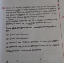 Acil MAEMA
9
13. Sema ve Yeşim şu şekilde bir oyun oynuyorlar. Üçe kadar
sayıp aynı anda 1, 2 veya 3 sayılarını ifade edecek şekilde
ikisi de birer elinin parmaklarını gösteriyor. Kişilerin göster-
diği iki sayının toplam ve çarpımından sadece biri çift ise
Yeşim, aksi taktirde Sema oyunu kazanıyor.
Yeşim strateji olarak tek sayı ifade edecek şekilde parmak
gösteriyor, Sema ise herhangi bir strateji izlemiyor.
15
Buna göre, aşağıdakilerden hangisi kesinlikle doğru-
dur?
A) Oyunu Yeşim kazanır.
B) Oyunu Sema kazanır.
C) Sema çift sayı gösterme stratejisi izlerse oyunu kazanır.
D) Sema tek sayı gösterme stratejisi izlerse oyunu kazanır.
E) Oyunu kimin kazanacağı bilinemez.
12
2
L)