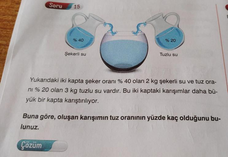 Soru
15
% 40
% 20
Şekerli su
Tuzlu su
Yukarıdaki iki kapta şeker oranı % 40 olan 2 kg şekerli su ve tuz ora-
ni % 20 olan 3 kg tuzlu su vardır. Bu iki kaptaki karışımlar daha bü-
yük bir kapta karıştırılıyor.
Buna göre, oluşan karışımın tuz oranının yüzde