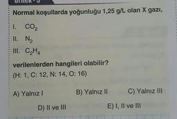 Normal koşullarda yoğunluğu 1,25 g/L olan X gazi,
3
3
.
I. CO2
II. N2
III. CH4
verilenlerden hangileri olabilir?
(H: 1, C: 12, N: 14, O: 16)
A) Yalnız
B) Yalnız II
C) Yalnız III
D) II ve III
E) I, II ve III