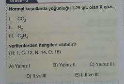 Normal koşullarda yoğunluğu 1,25 g/L olan X gazi,
3
3
.
I. CO2
II. N2
III. CH4
verilenlerden hangileri olabilir?
(H: 1, C: 12, N: 14, O: 16)
A) Yalnız
B) Yalnız II
C) Yalnız III
D) II ve III
E) I, II ve III
