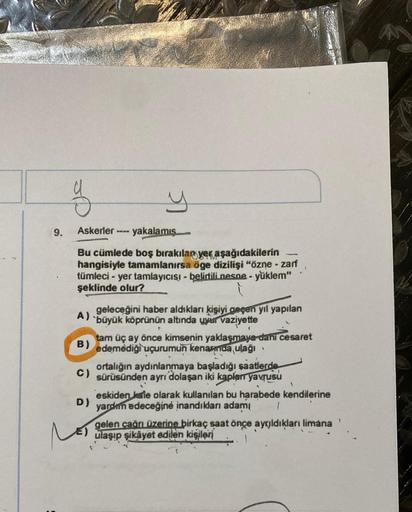 9.
Askerler
yakalamış
Bu cümlede boş bırakılan yer aşağıdakilerin
hangisiyle tamamlanırsa oge dizilişi “özne - zarf
tümleci - yer tamlayıcısı - belinili nesne - yüklem"
şeklinde olur?
geleceğini haber aldıkları kişiyi geçen yıl yapılan
A) büyük köprünün al