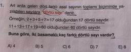 1.
Art arda gelen dört farklı asal sayının toplamı biçiminde ya-
zılabilen sayılara "dörtlü sayı" denir.
Örneğin, 2+3+5+7=17 olduğundan 17 dörtlü sayıdır.
11+13+17+19=60 olduğundan 60 dörtlü sayıdır.
Buna göre, iki basamaklı kaç farklı dörtlü sayı vardır?
A) 4
B) 5
C) 6
D) 7
E) 8