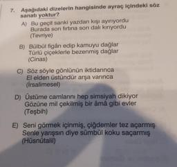 7. Aşağıdaki dizelerin hangisinde ayraç içindeki söz
sanatı yoktur?
A) Bu geçit sanki yazdan kışı ayırıyordu
Burada son firtina son dalı kırıyordu
(Tevriye)
B) Bülbül figân edip kamuyu dağlar
Türlü çiçeklerle bezenmiş dağlar
(Cinas)
C) Söz söyle gönlünün iktidarınca
El elden üstündür arşa varınca
(İrsalimesel)
D) Üstüme camlarını hep simsiyah dikiyor
Gözüne mil çekilmiş bir âmâ gibi evler
(Teşbih)
E) Seni görmek içinmiş, çiğdemler tez açarmış
Senle yarışsın diye sümbül koku saçarmış
(Hüsnütalil)
