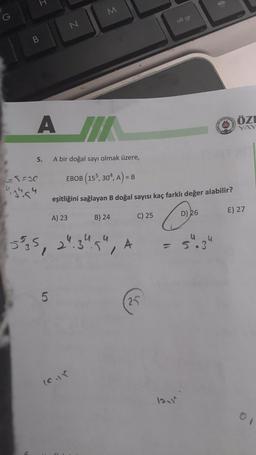 H
=
M
G
alt gr
N
B
ASTRA
ÖZI
A JIK
5.
A bir doğal sayı olmak üzere,
G5=30
EBOB (155, 304, A) = B
re
eşitliğini sağlayan B doğal sayısı kaç farklı değer alabilir?
E) 27
A) 23
B) 24
C) 25
D) 26
o
4
5
with
,
24.3
5
4
/
A
-
5.3
34
5
25
(cur
