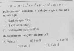 6
4
3
+
P(x) = (m – 3)x® + mx* + (m – 1)x® + 3x + m + 1
polinomunun derecesi 4 olduğuna göre, bu poli-
nomla ilgili,
1. Başkatsayısı 3'tür.
II. Sabit terimi 4'tür.o
.
III. Katsayıları toplamı 12'dir.
ifadelerinden hangileri doğrudur?
A) Yalnız 11
B) I ve II
D) Il ve III
C) I ve III
E) I, II ve III
