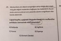 30
27. Merkantilizm, bir ülkenin zenginliğini sahip olduğu altın ve gü-
müş gibi değerli madenlere bağlayan, bu madenlerin dış pa.
zarda satımını arttıran ve iç pazarda satımını engelleyen eko-
nomik doktrindir.
Coğrafi Keşifler, aşağıdaki ülkelerden hangisinin merkantilist
politikalar izlemesinde etkili olmamıştır?
A) Hollanda
B) İngiltere
Fransa
D) İspanya
E) Osmanlı Devleti
