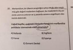 30
27. Merkantilizm, bir ülkenin zenginliğini sahip olduğu altın ve gü-
müş gibi değerli madenlere bağlayan, bu madenlerin dış pa.
zarda satımını arttıran ve iç pazarda satımını engelleyen eko-
nomik doktrindir.
Coğrafi Keşifler, aşağıdaki ülkelerden hangisinin merkantilist
politikalar izlemesinde etkili olmamıştır?
A) Hollanda
B) İngiltere
Fransa
D) İspanya
E) Osmanlı Devleti
