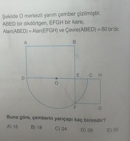 Şekilde O merkezli yarım çember çizilmiştir.
ABED bir dikdörtgen, EFGH bir kare,
Alan(ABED) = Alan(EFGH) ve Çevre(ABED) = 60 br'dir.
A
B
1
E CH
F
G
Buna göre, çemberin yarıçapı kaç birimdir?
A) 15
B) 18
C) 24
D) 26
E) 30