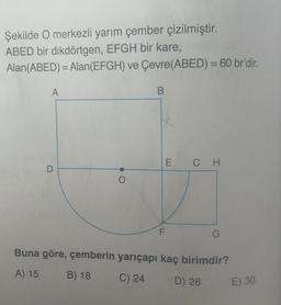 Şekilde O merkezli yarım çember çizilmiştir.
ABED bir dikdörtgen, EFGH bir kare,
Alan(ABED) = Alan(EFGH) ve Çevre(ABED) = 60 br'dir.
A
B
1
E CH
F
G
Buna göre, çemberin yarıçapı kaç birimdir?
A) 15
B) 18
C) 24
D) 26
E) 30
