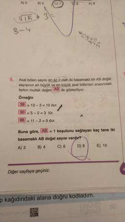 A) 5 B) 6
C) 7
08
E) 9
Viht
3-4
5.
Asal bölen sayısı en az 2 olan iki basamaklı bir AB doğal
sayısının en büyük ve en küçük asal bölenleri arasındaki
farkın mutlak değeri AB ile gösteriliyor.
Örneğin
39 = 13-3 = 10 dur.
50 = 5 - 2 = 3 tür.
66 = 11 - 2 = 9 dur.
=
Buna göre, AB = 1 koşulunu sağlayan kaç tane iki
basamaklı AB doğal sayısı vardır?
A) 2
B) 4
C) 6
D) 8
E) 10
Diğer sayfaya geçiniz.
p kağıdındaki alana doğru kodladim.
DO
OK
