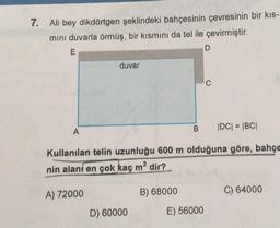 7.
Ali bey dikdörtgen şeklindeki bahçesinin çevresinin bir kis-
mini duvarla örmüş, bir kısmını da tel ile çevirmiştir.
D
E
duvar
o
B
IDC| = |BC|
A
Kullanılan telin uzunluğu 600 m olduğuna göre, bahçe
nin alani en çok kaç m2 dir?
A) 72000
B) 68000
C) 64000
D) 60000
E) 56000
