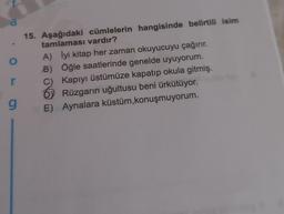 a
o
15. Aşağıdaki cümlelerin hangisinde belirtili isim
tamlaması vardır?
A) İyi kitap her zaman okuyucuyu çağırır.
B) Öğle saatlerinde genelde uyuyorum.
C) Kapıyı üstümüze kapatıp okula gitmiş.
0 Rüzgarın uğultusu beni ürkütüyor.
E) Aynalara küstüm, konuşmuyorum.
r
g