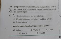 11. Çizgisel momentumu zamanla değişen fakat kütlesi
ve kinetik enerjisinin sabit olduğu bilinen hareketli
bir cisimle ilgili,
Üzerine etki eden net kuvvet sıfırdır.
II. Üzerine etki eden kuwetlerin yaptığı iş sıfırdır.
III. İvmesi sıfırdır.
yargılarından hangileri kesinlikle doğrudur?
C) I ve II
A) Yalnız!
D) I ve III
B) Yalnız 11
E) II ve III
34
