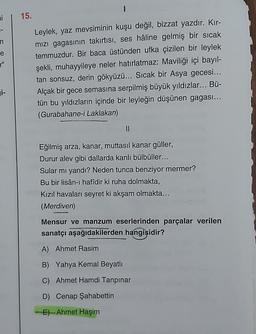 ni
15.
n
e
Leylek, yaz mevsiminin kuşu değil, bizzat yazdır. Kır-
mizi gagasının takirtisi, ses hâline gelmiş bir sıcak
temmuzdur. Bir baca üstünden ufka çizilen bir leylek
şekli, muhayyileye neler hatırlatmaz: Maviliği içi bayıl-
tan sonsuz, derin gökyüzü... Sıcak bir Asya gecesi...
Alçak bir gece semasına serpilmiş büyük yıldızlar... Bü-
tün bu yıldızların içinde bir leyleğin düşünen gagası...
(Gurabahane-i Laklakan)
11
Eğilmiş arza, kanar, muttasil kanar güller,
Durur alev gibi dallarda kanlı bülbüller...
Sular mı yandı? Neden tunca benziyor mermer?
Bu bir lisân-ı hafîdir ki ruha dolmakta,
Kızıl havaları seyret ki akşam olmakta...
(Merdiven)
Mensur ve manzum eserlerinden parçalar verilen
sanatçı aşağıdakilerden hangisidir?
A) Ahmet Rasim
B) Yahya Kemal Beyatlı
C) Ahmet Hamdi Tanpınar
D) Cenap Şahabettin
-E)- Ahmet Haşim
