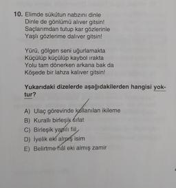 10. Elimde sükûtun nabzını dinle
Dinle de gönlümü aliver gitsin!
Saçlarımdan tutup kar gözlerinle
Yaşlı gözlerime daliver gitsin!
Yürü, gölgen seni uğurlamakta
Küçülüp küçülüp kaybol irakta
Yolu tam dönerken arkana bak da
Köşede bir lahza kalıver gitsin!
Yukarıdaki dizelerde aşağıdakilerden hangisi yok-
tur?
A) Ulaç görevinde kullanılan ikileme
B) Kurallı birleşik sifat
C) Birleşik yapılı fiil
D) İyelik eki almış isim
E) Belirtme hâl eki almış zamir
