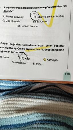 Aşağıdakilerden hangisi plasentanın görevlerinden biri
değildir?
A) Madde alışverişi
C) Gaz alışverişi
E) Hormon üretme
B) Embriyo için kan üretimi
D) Savunma
Göbek bağındaki toplardamarlardan gelen besinler
embriyoda aşağıdaki organlardan ilk önce hangisine
uğramak zorundadır?
A) Dalak
B) Kalp
D) Akciğer
C) Karaciğer
E) Mide
118
