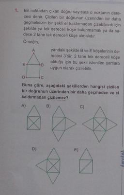 1. Bir noktadan çıkan doğru sayısına o noktanın dere-
cesi denir. Çizilen bir doğrunun üzerinden bir daha
geçmeksizin bir şekli el kaldırmadan çizebilmek için
şekilde ya tek dereceli köşe bulunmamalı ya da sa-
dece 2 tane tek dereceli köşe olmalıdır.
Omeğin,
yandaki şekilde B ve E köşelerinin de-
recesi 3'tür. 2 tane tek dereceli köşe
olduğu için bu şekil istenilen şartlara
B.
uygun olarak çizilebilir.
D
C
Buna göre, aşağıdaki şekillerden hangisi çizilen
bir doğrunun üzerinden bir daha geçmeden ve el
kaldırmadan çizilemez?
A)
B)
C)
D)
E)
