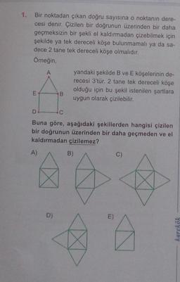 1. Bir noktadan çıkan doğru sayısına o noktanın dere-
cesi denir. Çizilen bir doğrunun üzerinden bir daha
geçmeksizin bir şekli el kaldırmadan çizebilmek için
şekilde ya tek dereceli köşe bulunmamalı ya da sa-
dece 2 tane tek dereceli köşe olmalıdır.
Omeğin,
yandaki şekilde B ve E köşelerinin de-
recesi 3'tür. 2 tane tek dereceli köşe
olduğu için bu şekil istenilen şartlara
B.
uygun olarak çizilebilir.
D
C
Buna göre, aşağıdaki şekillerden hangisi çizilen
bir doğrunun üzerinden bir daha geçmeden ve el
kaldırmadan çizilemez?
A)
B)
C)
D)
E)
