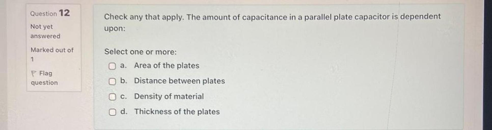 Question 12
Not yet
answered
Check any that apply. The amount of capacitance in a parallel plate capacitor is dependent
upon:
Marked out of
1
Select one or more:
a. Area of the plates
b. Distance between plates
Flag
question
c. Density of material
d. Thickness of the plates