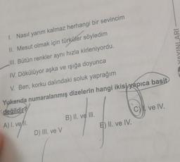 1. Nasil yarım kalmaz herhangi bir sevincim
YOYINLARI
II. Mesut olmak için türküler söyledim
III. Bütün renkler aynı hızla kirleniyordu.
IV. Dökülüyor aşka ve ışığa doyunca
V. Ben, korku dalındaki soluk yaprağım
Yukarıda numaralanmış dizelerin hangi ikisiyapıca
basit
değildir? )
C) ve IV.
B) II. ve II.
A) 1. vell.
E) II. ve IV.
D) III. ve v
