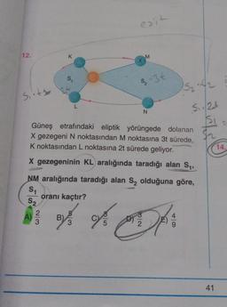 eait
12.
k
M
X
S1
S-3€
52:42
Sett
L
N
S. 1/24
si
Güneş etrafındaki eliptik yörüngede dolanan
X gezegeni N noktasından M noktasına 3t sürede,
K noktasından L noktasına 2t sürede geliyor.
X gezegeninin KL aralığında taradığı alan S,
14.
NM aralığında taradığı alan S, olduğuna göre,
S1
oranı kaçtır?
S2
2
A)
WN
3
B)
3
5
DA
41
