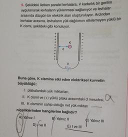 5. Şekildeki iletken paralel levhalara, V kadarlık bir gerilim
uygulanarak levhaların yüklenmesi sağlanıyor ve levhalar
arasında düzgün bir elektrik alan oluşturuluyor. Ardından
levhalar arasına, levhaların yük dağılımını etkilemeyen yüklü bir
K cismi, şekildeki gibi konuluyor.
+
+
+
K
+ + + + + + +
IIIIIIIIII
V
+
Buna göre, K cismine etki eden elektriksel kuvvetin
büyüklüğü;
I. plakalardaki yük miktarları,
11. K cismi ve (+) yüklü plaka arasındaki d mesafesi, a
III. K cisminin sahip olduğu net yük miktarı
niceliklerinden hangilerine bağlıdır?
A) Yalnız!
B) Yalnız II
Yalnız III
D) | ve II
E) I ve III
