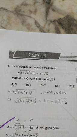 TEST - 8
a ve b pozitif tam sayılar olmak üzere,
a+ Va? - b2 = 2+ 10
eşitliğini sağlayan b sayısı kaçtır?
A) 5
B) 6
C) 7
D) 8
E) 9
Verao (6-6)
ut Ouro
a Sa+6Xa-6)
= 14 turo
3
A=V3x + 1-3x - 5 olduğuna göre,
+ 0
B 3/3x + 1 + 3x - 5
(++- 5