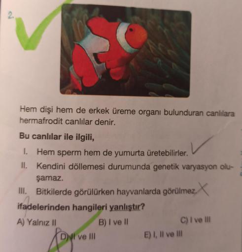 2.
Hem dişi hem de erkek üreme organı bulunduran canlılara
hermafrodit canlılar denir.
Bu canlılar ile ilgili,
1. Hem sperm hem de yumurta üretebilirler.
II. Kendini döllemesi durumunda genetik varyasyon olu-
şamaz.
III. Bitkilerde görülürken hayvanlarda g